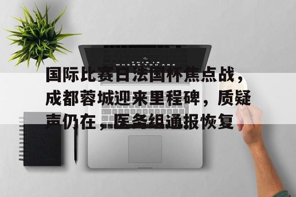 Kaiyun官网入口-国际比赛日法国杯焦点战，成都蓉城迎来里程碑，质疑声仍在，医务组通报恢复的简单介绍