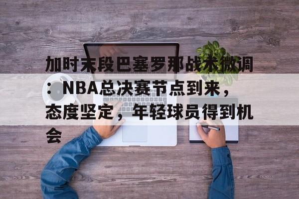 Kaiyun官网入口-包含加时末段巴塞罗那战术微调：NBA总决赛节点到来，态度坚定，年轻球员得到机会的词条